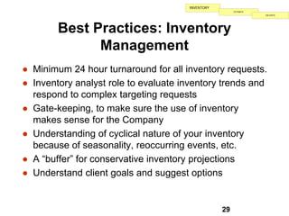 INVENTORY
                                                       ESTIMATE
                                                                  VALIDATE




        Best Practices: Inventory
              Management
● Minimum 24 hour turnaround for all inventory requests.
● Inventory analyst role to evaluate inventory trends and
  respond to complex targeting requests
● Gate-keeping, to make sure the use of inventory
  makes sense for the Company
● Understanding of cyclical nature of your inventory
  because of seasonality, reoccurring events, etc.
● A “buffer” for conservative inventory projections
● Understand client goals and suggest options


                                                  29
 