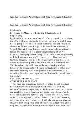 Jennifer Hartman: Paraprofessional Aide for Special Education
1
Jennifer Hartman: Paraprofessional Aide for Special Education
1
Leadership
Evidenced by Managing, Listening Effectively, and
Empathizing
Leadership is the process of social influence, which maximizes
the efforts of others towards the achievement of a goal. I have
been a paraprofessional in a self-contained special education
classroom for the past four years in Texarkana Independent
School District. I have learned that in order to be an effective
leader one must acquire a great understanding of active
listening, managing others in regards to safety, and empathizing
with both students and staff, respectively. Thanks to this
learning process, I am more knowledgeable in the classroom
where my leadership skills are put to use on a continual basis.
This knowledge is evidenced daily by managing student
behaviors to ensure safety, listening effectively to other staff
members, learning how to empathize with coworkers, and
modeling for others the importance of leadership in and around
the school.
LEADERSHIP: MANAGING
CONCRETE EXPERIENCE
It has been my experience that others often do not interject
because they know I am capable and consistent with my
students’ behavior expectations. If there are comments, others
are usually asking if I require any assistance. I can often be
heard saying routine behavior expectation statements, “hands
down”, “walking feet”, and/or “finish”. The actions taken by
me is one of an active observer. I will always try and give my
students ample response time when given a directive to ensure
they are successful but there are times when I must implement
 