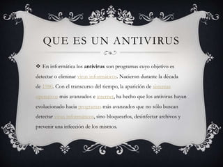 QUE ES UN ANTIVIRUS
 En informática los antivirus son programas cuyo objetivo es
detectar o eliminar virus informáticos. Nacieron durante la década
de 1980. Con el transcurso del tiempo, la aparición de sistemas
operativos más avanzados e internet, ha hecho que los antivirus hayan
evolucionado hacia programas más avanzados que no sólo buscan
detectar virus informáticos, sino bloquearlos, desinfectar archivos y
prevenir una infección de los mismos.
 