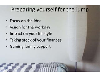 Preparing yourself for the jump 
• Focus on the idea 
• Vision for the workday 
• Impact on your lifestyle 
• Taking stock of your finances 
• Gaining family support 
 
