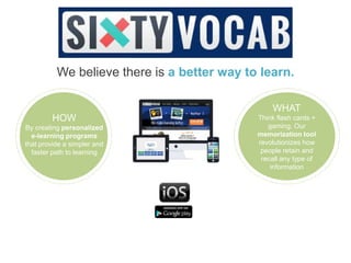 We believe there is a better way to learn. 
HOW 
By creating personalized 
e-learning programs 
that provide a simpler and 
faster path to learning 
WHAT 
Think flash cards + 
gaming. Our 
memorization tool 
revolutionizes how 
people retain and 
recall any type of 
information 
 