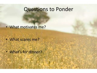 Questions to Ponder 
• What motivates me? 
• What scares me? 
• What’s for dinner? 
 