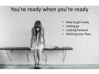 You’re ready when you’re ready 
• How to get ready 
• Letting go 
• Looking forward 
• Defining your flow 
 