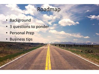 Roadmap 
• Background 
• 3 questions to ponder 
• Personal Prep 
• Business tips 
• Key tips for success 
• Q&A 
 