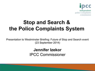 Stop and Search & 
the Police Complaints System 
Presentation to Westminster Briefing: Future of Stop and Search event 
(23 September 2014) 
Jennifer Izekor 
IPCC Commissioner 
 