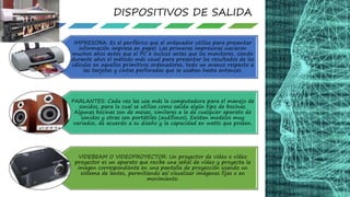 IMPRESORA: Es el periférico que el ordenador utiliza para presentar
información impresa en papel. Las primeras impresoras nacieron
muchos años antes que el PC e incluso antes que los monitores, siendo
durante años el método más usual para presentar los resultados de los
cálculos en aquellos primitivos ordenadores, todo un avance respecto a
las tarjetas y cintas perforadas que se usaban hasta entonces.
PARLANTES: Cada vez las usa más la computadora para el manejo de
sonidos, para la cual se utiliza como salida algún tipo de bocinas.
Algunas bocinas son de mesas, similares a la de cualquier aparato de
sonidos y otras son portátiles (audífonos). Existen modelos muy
variados, de acuerdo a su diseño y la capacidad en watts que poseen.
VIDEBEAM O VIDEOPROYECTOR: Un proyector de vídeo o vídeo
proyector es un aparato que recibe una señal de vídeo y proyecta la
imagen correspondiente en una pantalla de proyección usando un
sistema de lentes, permitiendo así visualizar imágenes fijas o en
movimiento.
DISPOSITIVOS DE SALIDA
 