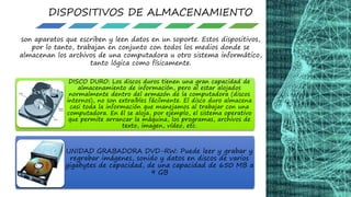 DISPOSITIVOS DE ALMACENAMIENTO
son aparatos que escriben y leen datos en un soporte. Estos dispositivos,
por lo tanto, trabajan en conjunto con todos los medios donde se
almacenan los archivos de una computadora u otro sistema informático,
tanto lógica como físicamente.
DISCO DURO: Los discos duros tienen una gran capacidad de
almacenamiento de información, pero al estar alojados
normalmente dentro del armazón de la computadora (discos
internos), no son extraíbles fácilmente. El disco duro almacena
casi toda la información que manejamos al trabajar con una
computadora. En él se aloja, por ejemplo, el sistema operativo
que permite arrancar la máquina, los programas, archivos de
texto, imagen, vídeo, etc.
UNIDAD GRABADORA DVD-RW: Puede leer y grabar y
regrabar imágenes, sonido y datos en discos de varios
gigabytes de capacidad, de una capacidad de 650 MB a
9 GB
 