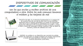 DISPOSITIVOS DE COMUNICACIÓN
son los que envían y reciben archivos de una
computadora a otra. Entre los más comunes tenemos
el módem y las tarjetas de red
TARJETA DE RED: Es el elemento fundamental en la composición
de la parte física de una red de área local. Es una interfase
hardware entre el sistema informático y el medio de transmisión
físico por el que se transporta la información de un lugar a otro.
Dentro del ordenador es la encargada de llevar los datos a y desde
la RAM, y fuera del ordenador es quien controla el flujo de datos de
entrada y salida del cableado de la red.
MODEM: Un módem es un dispositivo que convierte las señales
digitales del ordenador en señales analógica que pueden transmitirse
a través del canal telefónico. Así pues, su trabajo es
modular/demodular (mod/dem).
 