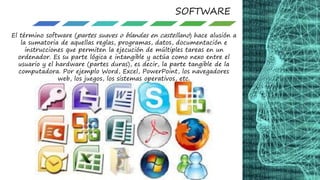 SOFTWARE
El término software (partes suaves o blandas en castellano) hace alusión a
la sumatoria de aquellas reglas, programas, datos, documentación e
instrucciones que permiten la ejecución de múltiples tareas en un
ordenador. Es su parte lógica e intangible y actúa como nexo entre el
usuario y el hardware (partes duras), es decir, la parte tangible de la
computadora. Por ejemplo Word, Excel, PowerPoint, los navegadores
web, los juegos, los sistemas operativos, etc.
 