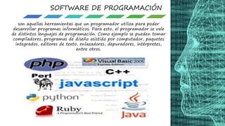 SOFTWARE DE PROGRAMACIÓN
son aquellas herramientas que un programador utiliza para poder
desarrollar programas informáticos. Para esto, el programador se vale
de distintos lenguajes de programación. Como ejemplo se pueden tomar
compiladores, programas de diseño asistido por computador, paquetes
integrados, editores de texto, enlazadores, depuradores, intérpretes,
entre otros.
 