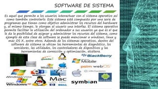 SOFTWARE DE SISTEMA
Es aquel que permite a los usuarios interactuar con el sistema operativo así
como también controlarlo. Este sistema está compuesto por una serie de
programas que tienen como objetivo administrar los recursos del hardware
y, al mismo tiempo, le otorgan al usuario una interfaz. El sistema operativo
permite facilitar la utilización del ordenador a sus usuarios ya que es el que
le da la posibilidad de asignar y administrar los recursos del sistema, como
ejemplo de esta clase de software se puede mencionar a windows, linux y
mac OS X, entre otros. Además de los sistemas operativos, dentro del
software de sistema se ubican las herramientas de diagnóstico, los
servidores, las utilidades, los controladores de dispositivos y las
herramientas de corrección y optimización, etcétera.
 