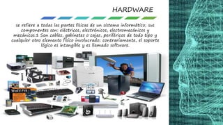 HARDWARE
se refiere a todas las partes físicas de un sistema informático; sus
componentes son: eléctricos, electrónicos, electromecánicos y
mecánicos.1 Son cables, gabinetes o cajas, periféricos de todo tipo y
cualquier otro elemento físico involucrado; contrariamente, el soporte
lógico es intangible y es llamado software.
 