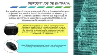 DISPOSITIVOS DE ENTRADA
Son aquellos que sirven para introducir datos a la computadora para
su proceso. Los datos se leen de los dispositivos de entrada y se
almacenan en la memoria central o interna. Los dispositivos de
entrada convierten la información en señales eléctricas que se
almacenan en la memoria central.
Teclado: se compone de una serie de teclas agrupadas en
funciones es un periférico de entrada o dispositivo, en parte
inspirado en el teclado de las máquinas de escribir, que utiliza
una disposición de botones o teclas, para que actúen como
palancas mecánicas o interruptores electrónicos que envían
información a la computadora
Mouse: Dispositivo que mueve un puntero electrónico sobre una
pantalla que facilita la interacción usuario-máquina.
 