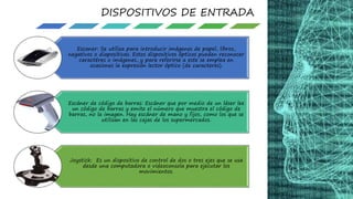 Escaner: Se utiliza para introducir imágenes de papel, libros,
negativos o diapositivas. Estos dispositivos ópticos pueden reconocer
caractéres o imágenes, y para referirse a este se emplea en
ocasiones la expresión lector óptico (de caracteres).
Escáner de código de barras: Escáner que por medio de un láser lee
un código de barras y emite el número que muestra el código de
barras, no la imagen. Hay escáner de mano y fijos, como los que se
utilizan en las cajas de los supermercados.
Joystick: Es un dispositivo de control de dos o tres ejes que se usa
desde una computadora o videoconsola para ejecutar los
movimientos.
DISPOSITIVOS DE ENTRADA
 