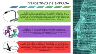 DISPOSITIVOS DE ENTRADA
Micrófono: Es un transductor electroacústico (dispositivo que
transforma la electricidad en sonido, o viceversa). Su función es la de
traducir las vibraciones debidas a la presión acústicaejercida sobre su
cápsula por las ondas sonoras en energía eléctrica, lo que permite por
ejemplo grabar sonidos de cualquier lugar o elemento.
WebCam: Es una pequeña cámara digitalconectada a una
computadora, la cual puede capturar imágenes y transmitirlas a
través de Internet, ya sea a una página web o a otra u otras
computadoras de forma privada.
Lápiz óptico: Es un periférico de entrada para computadoras,
tomando en la forma de una varita fotosensible, que puede ser usado
para apuntar a objetos mostrados en un monitor. Este periférico es
habitualmente usado para sustituir al mouse. Está conectado a un
cable eléctrico y requiere de un software especial para su
funcionamiento.
 