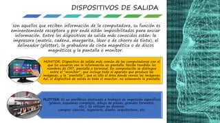 DISPOSITIVOS DE SALIDA
son aquellos que reciben información de la computadora, su función es
eminentemente receptora y por ende están imposibilitados para enviar
información. Entre los dispositivos de salida más conocidos están: la
impresora (matriz, cadena, margarita, láser o de chorro de tinta), el
delineador (plotter), la grabadora de cinta magnética o de discos
magnéticos y la pantalla o monitor.
MONITOR: Dispositivo de salida más común de las computadoras con el
que los usuarios ven la información en pantalla. Recibe también los
nombres de CRT, pantalla o terminal. En computación se distingue
entre el “monitor”, que incluye todo el aparato que produce las
imágenes, y la “pantalla”, que es sólo el área donde vemos las imágenes.
Así, el dispositivo de salida es todo el monitor, no solamente la pantalla.
PLOTTER: Es un periférico destinado a trabajos de impresión específicos
(planos, esquemas complejos, dibujo de piezas, grandes formatos,
etc.). Se utilizan en diversos
campos: ciencias, ingeniería, diseño, arquitectura, etc.
 