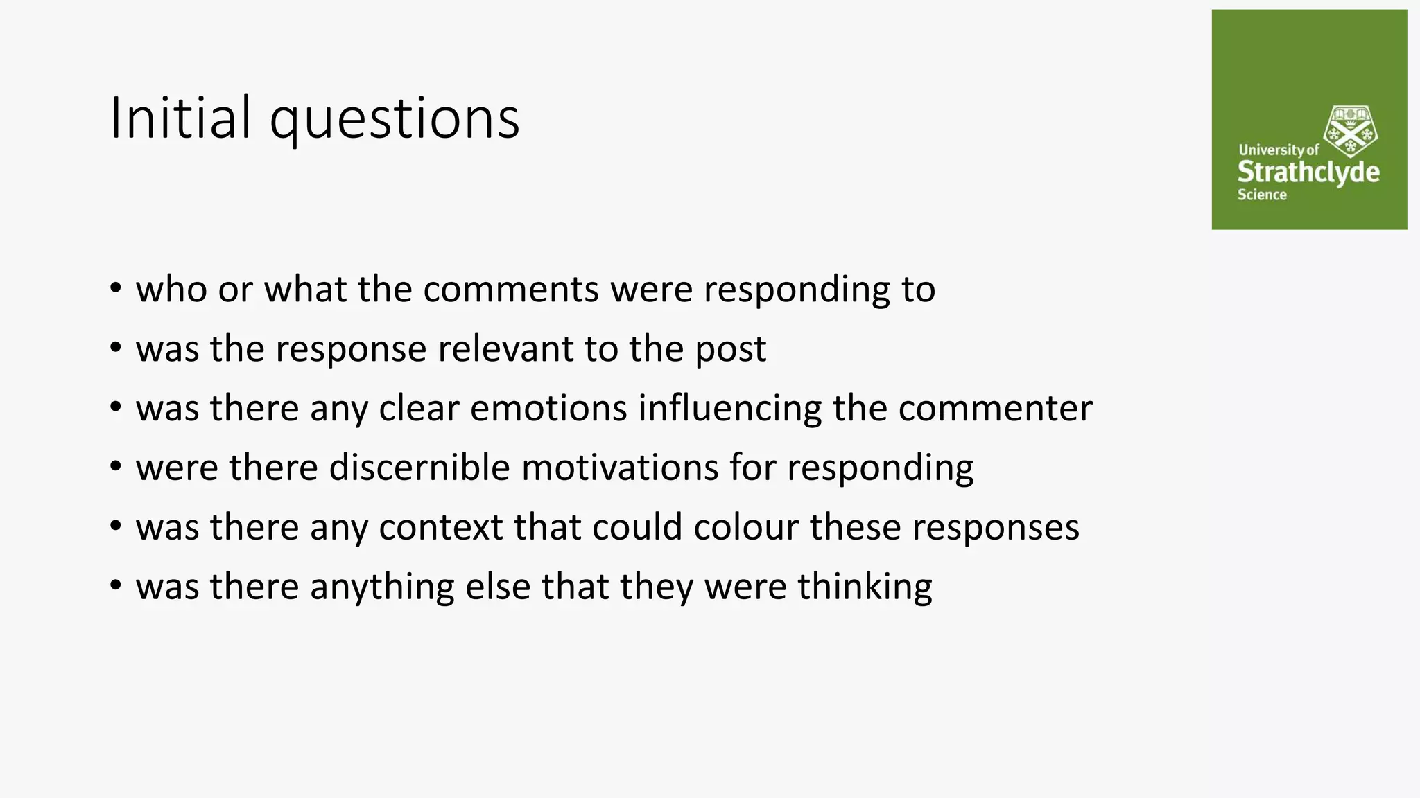 Initial questions
• who or what the comments were responding to
• was the response relevant to the post
• was there any clear emotions influencing the commenter
• were there discernible motivations for responding
• was there any context that could colour these responses
• was there anything else that they were thinking
 