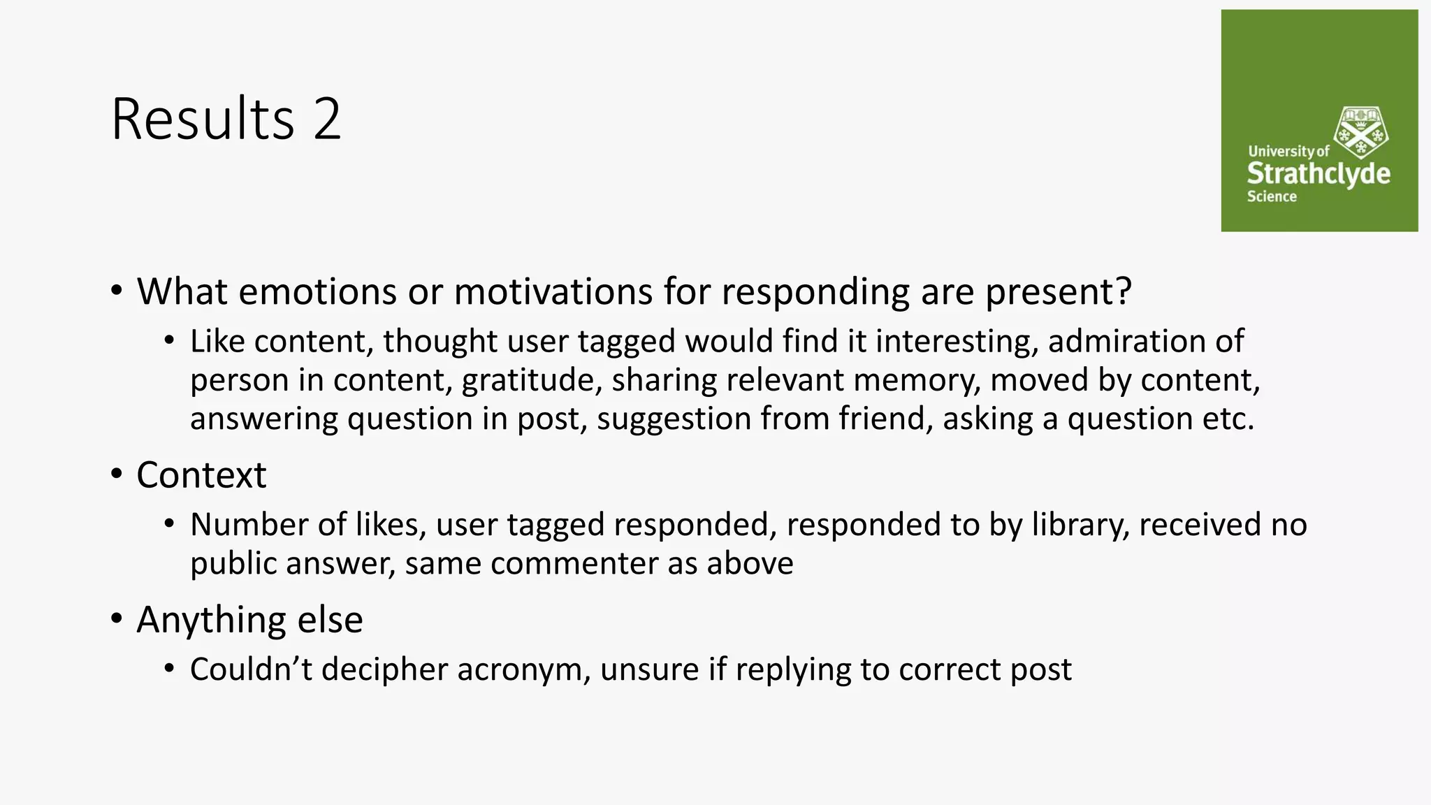 Results 2
• What emotions or motivations for responding are present?
• Like content, thought user tagged would find it interesting, admiration of
person in content, gratitude, sharing relevant memory, moved by content,
answering question in post, suggestion from friend, asking a question etc.
• Context
• Number of likes, user tagged responded, responded to by library, received no
public answer, same commenter as above
• Anything else
• Couldn’t decipher acronym, unsure if replying to correct post
 