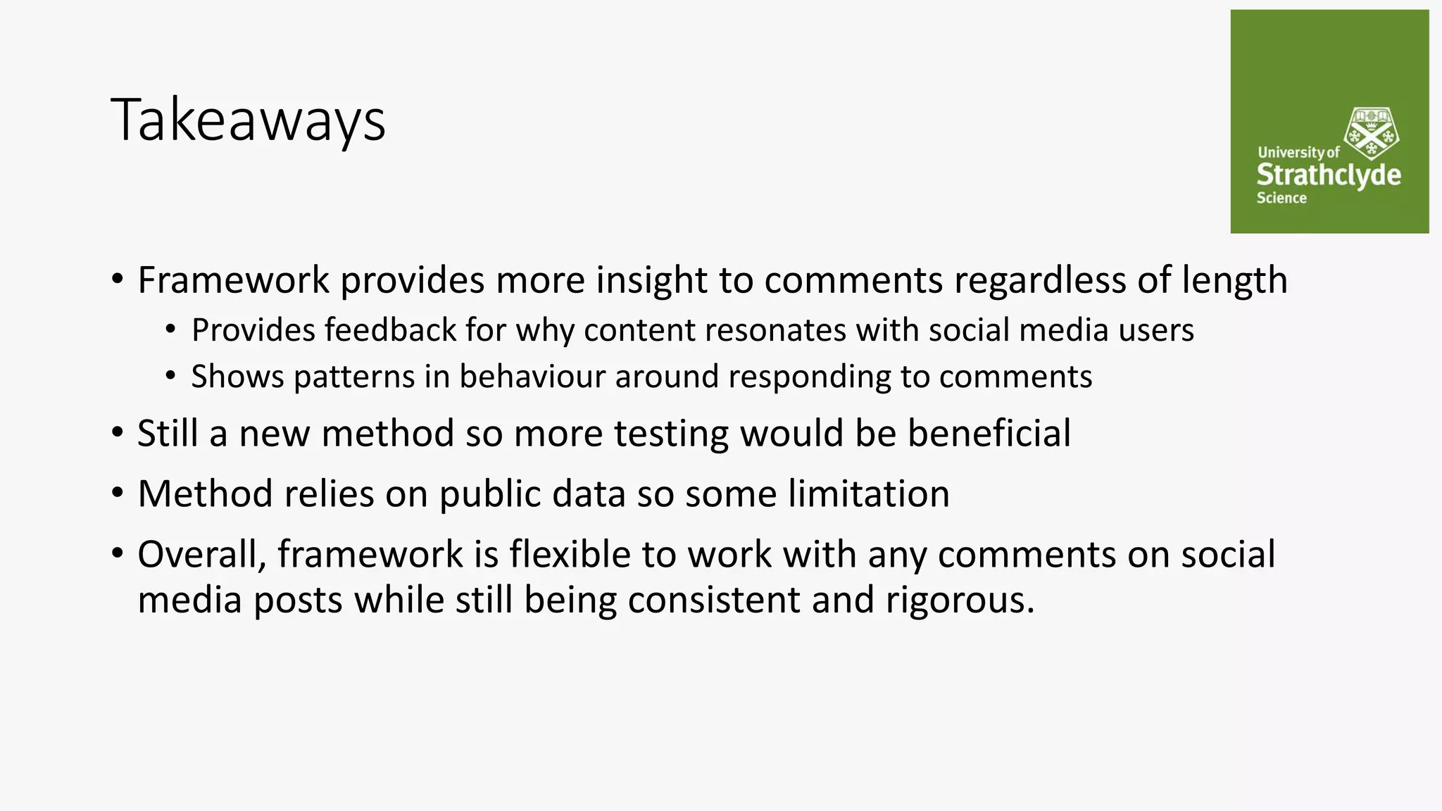 Takeaways
• Framework provides more insight to comments regardless of length
• Provides feedback for why content resonates with social media users
• Shows patterns in behaviour around responding to comments
• Still a new method so more testing would be beneficial
• Method relies on public data so some limitation
• Overall, framework is flexible to work with any comments on social
media posts while still being consistent and rigorous.
 