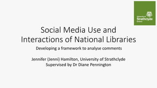 Social Media Use and
Interactions of National Libraries
Developing a framework to analyse comments
Jennifer (Jenni) Hamilton, University of Strathclyde
Supervised by Dr Diane Pennington
 