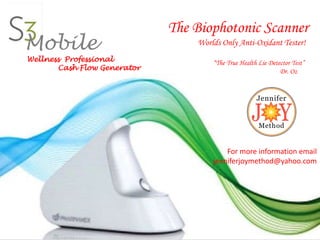 Mobile

Wellness Professional
Cash Flow Generator

The Biophotonic Scanner
Worlds Only Anti-Oxidant Tester!
“The True Health Lie Detector Test”
Dr. Oz

For more information email
jenniferjoymethod@yahoo.com

 