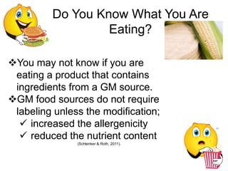 Do You Know What You Are
                  Eating?

You may not know if you are
 eating a product that contains
 ingredients from a GM source.
GM food sources do not require
 labeling unless the modification;
   increased the allergenicity
   reduced the nutrient content
               (Schlenker & Roth, 2011).
 