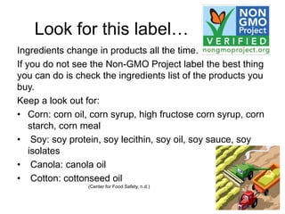 Look for this label…
Ingredients change in products all the time.
If you do not see the Non-GMO Project label the best thing
you can do is check the ingredients list of the products you
buy.
Keep a look out for:
• Corn: corn oil, corn syrup, high fructose corn syrup, corn
    starch, corn meal
• Soy: soy protein, soy lecithin, soy oil, soy sauce, soy
    isolates
• Canola: canola oil
• Cotton: cottonseed oil
                 (Center for Food Safety, n.d.)
 