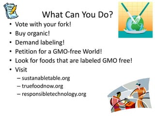 What Can You Do?
•   Vote with your fork!
•   Buy organic!
•   Demand labeling!
•   Petition for a GMO-free World!
•   Look for foods that are labeled GMO free!
•   Visit
    – sustanabletable.org
    – truefoodnow.org
    – responsibletechnology.org
 
