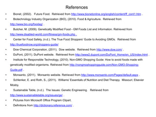 References
•     Bionet, (2002). Future Food. Retrieved from http://www.bionetonline.org/english/content/ff_cont1.htm .
•     Biotechnology Industry Organization (BIO), (2010). Food & Agriculture. Retrieved from
    http://www.bio.org/foodag/ .
•     Butcher, M. (2009). Genetically Modified Food - GM Foods List and Information. Retrieved from
    http://www.disabled-world.com/fitness/gm-foods.php .
•     Center for Food Safety, (n.d.). The True Food Shoppers’ Guide to Avoiding GMOs. Retrieved from
    http://truefoodnow.org/shoppers-guide/
•     Dow Chemical Corporation, (2011). Dow website. Retrieved from http://www.dow.com/ .
•     DuPont, (2011). DuPont website. Retrieved from http://www2.dupont.com/DuPont_Home/en_US/index.html .
•     Institute for Responsible Technology, (2010). Non-GMO Shopping Guide: How to avoid foods made with
    genetically modified organisms. Retrieved from http://nongmoshoppingguide.com/Non-GMO-Shopping-
    Guide.pdf .
•     Monsanto, (2011). Monsanto website. Retrieved from http://www.monsanto.com/Pages/default.aspx .
•     Schlenker, E. and Roth, S., (2011). Williams’ Essentials of Nutrition and Diet Therapy. Missouri; Elsevier
    Mosby.
•     Sustainable Table, (n.d.). The Issues: Genetic Engineering. Retrieved from
    http://www.sustainabletable.org/issues/ge/ .
•     Pictures from Microsoft Office Program Clipart.
•     Definitions from http://dictionary.reference.com/ .
 