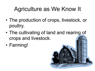 Agriculture as We Know It
• The production of crops, livestock, or
  poultry.
• The cultivating of land and rearing of
  crops and livestock.
• Farming!
 