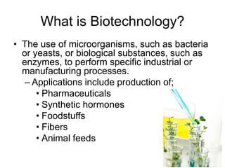What is Biotechnology?
• The use of microorganisms, such as bacteria
  or yeasts, or biological substances, such as
  enzymes, to perform specific industrial or
  manufacturing processes.
   – Applications include production of;
      • Pharmaceuticals
      • Synthetic hormones
      • Foodstuffs
      • Fibers
      • Animal feeds
 