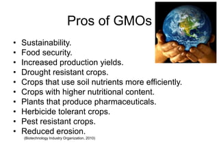 Pros of GMOs
•   Sustainability.
•   Food security.
•   Increased production yields.
•   Drought resistant crops.
•   Crops that use soil nutrients more efficiently.
•   Crops with higher nutritional content.
•   Plants that produce pharmaceuticals.
•   Herbicide tolerant crops.
•   Pest resistant crops.
•   Reduced erosion.
    (Biotechnology Industry Organization, 2010)
 