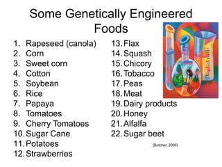 Some Genetically Engineered
            Foods
1. Rapeseed (canola)   13. Flax
2. Corn                14. Squash
3. Sweet corn          15. Chicory
4. Cotton              16. Tobacco
5. Soybean             17. Peas
6. Rice                18. Meat
7. Papaya              19. Dairy products
8. Tomatoes            20. Honey
9. Cherry Tomatoes     21. Alfalfa
10. Sugar Cane         22. Sugar beet
11. Potatoes                      (Butcher, 2009)

12. Strawberries
 