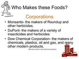 Who Makes these Foods?
             Corporations
• Monsanto- the makers of Roundup and
  other herbicides.
• DuPont- the makers of a variety of
  insecticides and herbicides
• Dow Chemical Corporation- the makers of
  chemicals, plastics, oil and gas, and many
  other modern products.
               (Monsanto, DuPont, Dow Chemical corporation)
 
