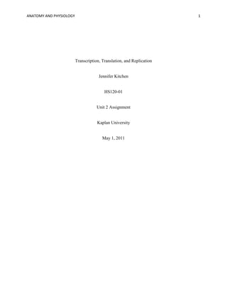 ANATOMY AND PHYSIOLOGY                                                 1




                         Transcription, Translation, and Replication


                                      Jennifer Kitchen


                                         HS120-01


                                     Unit 2 Assignment


                                     Kaplan University


                                        May 1, 2011
 