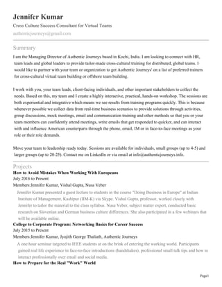 Page1
Jennifer Kumar
Cross Culture Success Consultant for Virtual Teams
authenticjourneys@gmail.com
Summary
I am the Managing Director of Authentic Journeys based in Kochi, India. I am looking to connect with HR,
team leads and global leaders to provide tailor-made cross-cultural training for distributed, global teams. I
would like to partner with your team or organization to get Authentic Journeys' on a list of preferred trainers
for cross-cultural virtual team building or offshore team building.
I work with you, your team leads, client-facing individuals, and other important stakeholders to collect the
needs. Based on this, my team and I create a highly interactive, practical, hands-on workshop. The sessions are
both experiential and integrative which means we see results from training programs quickly. This is because
whenever possible we collect data from real-time business scenarios to provide solutions through activities,
group discussions, mock meetings, email and communication training and other methods so that you or your
team members can confidently attend meetings, write emails that get responded to quicker, and can interact
with and influence American counterparts through the phone, email, IM or in face-to-face meetings as your
role or their role demands.
Move your team to leadership ready today. Sessions are available for individuals, small groups (up to 4-5) and
larger groups (up to 20-25). Contact me on LinkedIn or via email at info@authenticjourneys.info.
Projects
How to Avoid Mistakes When Working With Europeans
July 2016 to Present
Members:Jennifer Kumar, Vishal Gupta, Nusa Veber
Jennifer Kumar presented a guest lecture to students in the course "Doing Business in Europe" at Indian
Institute of Management, Kashipur (IIM-K) via Skype. Vishal Gupta, professor, worked closely with
Jennifer to tailor the material to the class syllabus. Nusa Veber, subject matter expert, conducted basic
research on Slovenian and German business culture differences. She also participated in a few webinars that
will be available online.
College to Corporate Program: Networking Basics for Career Success
July 2015 to Present
Members:Jennifer Kumar, Jyojith George Thaliath, Authentic Journeys
A one hour seminar targeted to IEEE students at on the brink of entering the working world. Participants
gained real life experience in face-to-face introductions (handshakes), professional small talk tips and how to
interact professionally over email and social media.
How to Prepare for the Real "Work" World
 