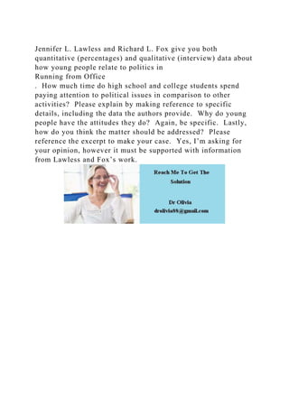 Jennifer L. Lawless and Richard L. Fox give you both
quantitative (percentages) and qualitative (interview) data about
how young people relate to politics in
Running from Office
. How much time do high school and college students spend
paying attention to political issues in comparison to other
activities? Please explain by making reference to specific
details, including the data the authors provide. Why do young
people have the attitudes they do? Again, be specific. Lastly,
how do you think the matter should be addressed? Please
reference the excerpt to make your case. Yes, I’m asking for
your opinion, however it must be supported with information
from Lawless and Fox’s work.
 