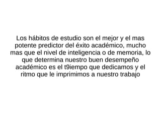 Los hábitos de estudio son el mejor y el mas
 potente predictor del éxito académico, mucho
mas que el nivel de inteligencia o de memoria, lo
    que determina nuestro buen desempeño
 académico es el t9iempo que dedicamos y el
   ritmo que le imprimimos a nuestro trabajo
 
