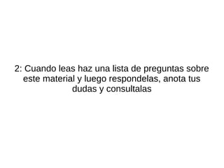 2: Cuando leas haz una lista de preguntas sobre
  este material y luego respondelas, anota tus
              dudas y consultalas
 