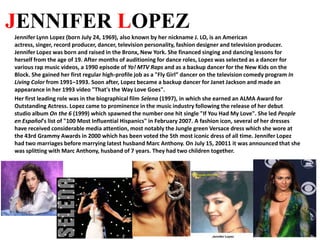 JENNIFER LOPEZ Jennifer Lynn Lopez (born July 24, 1969), also known by her nickname J. LO, is an American actress, singer, record producer, dancer, television personality, fashion designer and television producer.  Jennifer Lopez was born and raised in the Bronx, New York. She financed singing and dancing lessons for herself from the age of 19. After months of auditioning for dance roles, Lopez was selected as a dancer for various rap music videos, a 1990 episode of Yo! MTV Raps and as a backup dancer for the New Kids on the Block. She gained her first regular high-profile job as a "Fly Girl” dancer on the television comedy program In Living Color from 1991–1993. Soon after, Lopez became a backup dancer for Janet Jackson and made an appearance in her 1993 video "That's the Way Love Goes". Her first leading role was in the biographical film Selena(1997), in which she earned an ALMA Award for Outstanding Actress. Lopez came to prominence in the music industry following the release of her debut studio album On the 6 (1999) which spawned the number one hit single "If You Had My Love". She led People en Español's list of "100 Most Influential Hispanics" in February 2007. A fashion icon, several of her dresses have received considerable media attention, most notably the Jungle green Versace dress which she wore at the 43rd Grammy Awards in 2000 which has been voted the 5th most iconic dress of all time. Jennifer Lopez had two marriages before marrying latest husband Marc Anthony. On July 15, 20011 it was announced that she was splitting with Marc Anthony, husband of 7 years. They had two children together. 