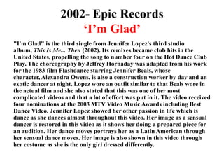 2002- Epic Records‘I’m Glad’"I'm Glad" is the third single from Jennifer Lopez's third studio album, This Is Me... Then (2002). Its remixes became club hits in the United States, propelling the song to number four on the Hot Dance Club Play. The choreography by Jeffrey Hornaday was adapted from his work for the 1983 film Flashdance starring Jennifer Beals, whose character, Alexandra Owens, is also a construction worker by day and an exotic dancer at night. Lopez wore an outfit similar to that Beals wore in the actual film and she also stated that this was one of her most complicated videos and that a lot of effort was put in it. The video received four nominations at the 2003 MTV Video Music Awards including Best Dance Video. Jennifer Lopez showed her other passion in life which is dance as she dances almost throughout this video. Her image as a sensual dancer is restored in this video as it shows her doing a prepared piece for an audition. Her dance moves portrays her as a Latin American through her sensual dance moves. Her image is also shown in this video through her costume as she is the only girl dressed differently.