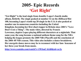 2005- Epic Records‘Get Right’“Get Right” is the lead single from Jennifer Lopez's fourth studio album, Rebirth. The single peaked at number 12 on the Billboard Hot 100, becoming Lopez's tenth top 20 single in the U.S; it also peaked at number one in numerous countries including the United Kingdom, becoming her first chart-topper in Britain since 2001's "Love Don't Cost a Thing". The main video, directed by Francis Lawrence, depicts Lopez playing different characters at a nightclub. That same year, the song became a national anthem theme song for the NBA helping the league promote the 2005 NBA Playoffs and the conclusion of the 2004–05 NBA season. This video also includes a dance breakdown. Her energetic dance moves may be to reconnect with her fans  beacause of her three year break from music.http://www.youtube.com/watch?v=1WIsnC-h1d0&ob=av2e