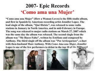 2007- Epic Records‘Como amaunaMujer’“Como amaunaMujer” (How a Woman Loves) is the fifth studio album, and first in Spanish by American recording artist Jennifer Lopez. The lead single of the album, "QuéHiciste", was released to some radio stations in January in North America, and in mid-February in Europe. The song was released to major radio stations on March 27, 2007 which was the same day the album was released. The second single from the album was "Me HacesFalta", written by Estéfano and composed by Anthony. The third single off the album was "PorArriesgarnos", a duet with then-husband Marc Anthony. With Como AmaunaMujer, Jennifer Lopez is one of the few performers to debut in the top 10 of the Billboard 200 with a Spanish-language album.