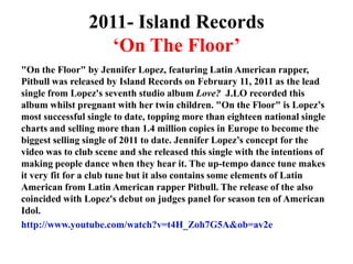2011- Island Records‘On The Floor’"On the Floor" by Jennifer Lopez, featuring Latin American rapper, Pitbull was released by Island Records on February 11, 2011 as the lead single from Lopez's seventh studio album Love?J.LO recorded this album whilst pregnant with her twin children. "On the Floor" is Lopez’s most successful single to date, topping more than eighteen national single charts and selling more than 1.4 million copies in Europe to become the biggest selling single of 2011 to date. Jennifer Lopez’s concept for the video was to club scene and she released this single with the intentions of making people dance when they hear it. The up-tempo dance tune makes it very fit for a club tune but it also contains some elements of Latin American from Latin American rapper Pitbull. The release of the also coincided with Lopez's debut on judges panel for season ten of American Idol.http://www.youtube.com/watch?v=t4H_Zoh7G5A&ob=av2e