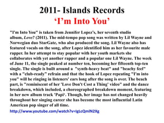 2011- Islands Records‘I’m Into You’"I'm Into You" is taken from Jennifer Lopez’s, her seventh studio album, Love? (2011). The mid-tempo pop song was written by Lil Wayne and Norwegian duo StarGate, who also produced the song. Lil Wayne also has featured vocals on the song, after Lopez identified him as her favourite male rapper. In her attempt to stay popular with her youth markets she collaborates with yet another rapper and a popular one Lil Wayne. The week of June 11, the single peaked at number ten, becoming her fifteenth top-ten single. The single is built around a  "synth-heavy beat" and "beachy feel" with a "club-ready” refrain and that the hook of Lopez repeating "I'm into you" will be ringing in listeners' ears long after the song is over. The beach part, is "reminiscent of her 'Love Don't Cost a Thing' video" and the dance breakdown, which included, a choreographed breakdown moment, featuring in her new album track 'Papi‘. Though, her image has not changed heavily throughout her singing career she has become the most influential Latin American pop singer of all time.http://www.youtube.com/watch?v=IgLcQmlN2Xg