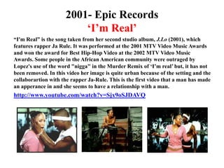 2001- Epic Records‘I’m Real’“I'm Real” is the song taken from her second studio album, J.Lo (2001), which features rapper Ja Rule. It was performed at the 2001 MTV Video Music Awards and won the award for Best Hip-Hop Video at the 2002 MTV Video Music Awards. Some people in the African American community were outraged by Lopez's use of the word "nigga" in the Murder Remix of ‘I’m real’ but, it has not been removed. In this video her image is quite urban because of the setting and the collaborartion with the rapper Ja-Rule. This is the first video that a man has made an apperance in and she seems to have a relationship with a man.http://www.youtube.com/watch?v=Sjx9oSJDAVQ