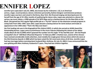 JENNIFER LOPEZ Jennifer Lynn Lopez (born July 24, 1969), also known by her nickname J. LO, is an American actress, singer, record producer, dancer, television personality, fashion designer and television producer.  Jennifer Lopez was born and raised in the Bronx, New York. She financed singing and dancing lessons for herself from the age of 19. After months of auditioning for dance roles, Lopez was selected as a dancer for various rap music videos, a 1990 episode of Yo! MTV Raps and as a backup dancer for the New Kids on the Block. She gained her first regular high-profile job as a "Fly Girl” dancer on the television comedy program In Living Color from 1991–1993. Soon after, Lopez became a backup dancer for Janet Jackson and made an appearance in her 1993 video "That's the Way Love Goes". Her first leading role was in the biographical film Selena(1997), in which she earned an ALMA Award for Outstanding Actress. Lopez came to prominence in the music industry following the release of her debut studio album On the 6 (1999) which spawned the number one hit single "If You Had My Love". She led People en Español's list of "100 Most Influential Hispanics" in February 2007. A fashion icon, several of her dresses have received considerable media attention, most notably the Jungle green Versace dress which she wore at the 43rd Grammy Awards in 2000 which has been voted the 5th most iconic dress of all time. Jennifer Lopez had two marriages before marrying latest husband Marc Anthony. On July 15, 20011 it was announced that she was splitting with Marc Anthony, husband of 7 years. They had two children together. 