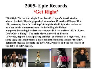 2005- Epic Records‘Get Right’“Get Right” is the lead single from Jennifer Lopez's fourth studio album, Rebirth. The single peaked at number 12 on the Billboard Hot 100, becoming Lopez's tenth top 20 single in the U.S; it also peaked at number one in numerous countries including the United Kingdom, becoming her first chart-topper in Britain since 2001's "Love Don't Cost a Thing". The main video, directed by Francis Lawrence, depicts Lopez playing different characters at a nightclub. That same year, the song became a national anthem theme song for the NBA helping the league promote the 2005 NBA Playoffs and the conclusion of the 2004–05 NBA season.http://www.youtube.com/watch?v=1WIsnC-h1d0&ob=av2e