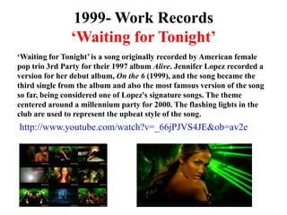 1999- Work Records‘Waiting for Tonight’‘Waiting for Tonight’ is a song originally recorded by American female pop trio 3rd Party for their 1997 album Alive. Jennifer Lopez recorded a version for her debut album, On the 6 (1999), and the song became the third single from the album and also the most famous version of the song so far, being considered one of Lopez's signature songs. The theme centered around a millennium party for 2000. The flashing lights in the club are used to represent the upbeat style of the song.http://www.youtube.com/watch?v=_66jPJVS4JE&ob=av2e