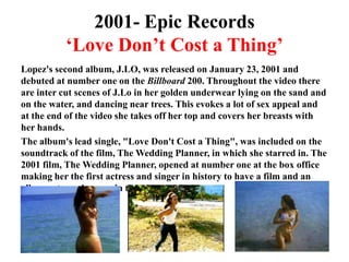 2001- Epic Records‘Love Don’t Cost a Thing’Lopez's second album, J.LO, was released on January 23, 2001 and debuted at number one on the Billboard 200. Throughout the video there are inter cut scenes of J.Lo in her golden underwear lying on the sand and on the water, and dancing near trees. This evokes a lot of sex appeal and at the end of the video she takes off her top and covers her breasts with her hands. The album's lead single, "Love Don't Cost a Thing", was included on the soundtrack of the film, The Wedding Planner, in which she starred in. The 2001 film, The Wedding Planner, opened at number one at the box office making her the first actress and singer in history to have a film and an album, at number one in the same week.